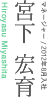 マネージャー/2012年8月入社　宮下宏育 Hiroyasu Miyashita